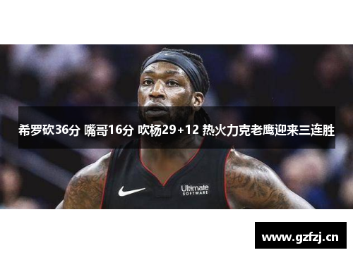 希罗砍36分 嘴哥16分 吹杨29+12 热火力克老鹰迎来三连胜 希罗砍36分 嘴哥16分 吹杨29+12 热火力克老鹰迎来三连胜